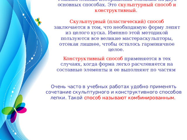 Техника лепных изображений основана на двух основных способах. Это скульптурный способ и конструктивный. Скульптурный (пластический) способ заключается в том, что необходимую форму лепят из целого куска. Именно этой методикой пользуются все великие мастераскульпторы, отсекая лишнее, чтобы осталось гармоничное целое.  Конструктивный способ применяется в тех случаях, когда форма легко расчленяется на составные элементы и ее выполняют по частям  Очень часто в учебных работах удобно применять сочетание скульптурного и конструктивного способов лепки. Такой способ называют комбинированным. 