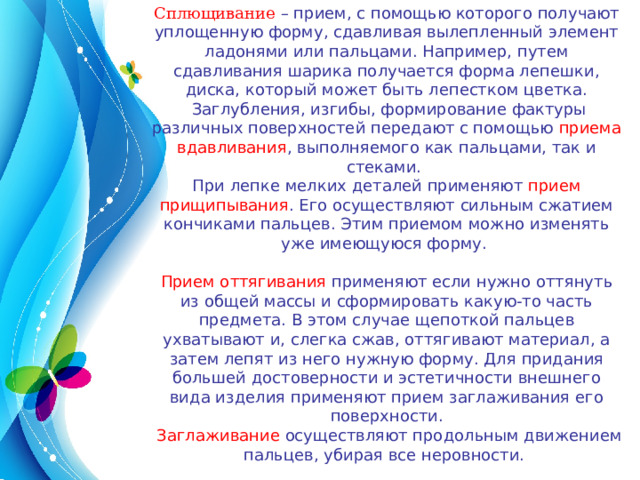 Сплющивание – прием, с помощью которого получают уплощенную форму, сдавливая вылепленный элемент ладонями или пальцами. Например, путем сдавливания шарика получается форма лепешки, диска, который может быть лепестком цветка.  Заглубления, изгибы, формирование фактуры различных поверхностей передают с помощью приема вдавливания , выполняемого как пальцами, так и стеками. При лепке мелких деталей применяют прием прищипывания . Его осуществляют сильным сжатием кончиками пальцев. Этим приемом можно изменять уже имеющуюся форму. Прием оттягивания применяют если нужно оттянуть из общей массы и сформировать какую-то часть предмета. В этом случае щепоткой пальцев ухватывают и, слегка сжав, оттягивают материал, а затем лепят из него нужную форму. Для придания большей достоверности и эстетичности внешнего вида изделия применяют прием заглаживания его поверхности.  Заглаживание осуществляют продольным движением пальцев, убирая все неровности. 