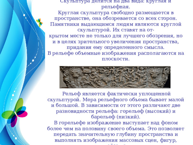 Скульптура делится на два вида: круглая и рельефная. Круглая скульптура свободно размещается в пространстве, она обозревается со всех сторон. Памятники выдающимся людям являются круглой скульптурой. Их ставят на от- крытом месте не только для лучшего обозрения, но и в целях зрительного увеличения пространства, придания ему определенного смысла. В рельефе объемные изображения располагаются на плоскости.  Рельеф является фактически уплощенной скульптурой. Мера рельефного объема бывает малой и большой. В зависимости от этого различают две разновидности рельефа: горельеф (высокий) и барельеф (низкий). В горельефе изображение выступает над фоном более чем на половину своего объема. Это позволяет передать значительную глубину пространства и выполнять изображения массовых сцен, фигур, пейзажа. 