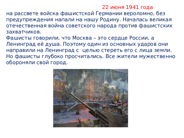  22 июня 1941 года  на рассвете войска фашистской Германии вероломно, без предупреждения напали на нашу Родину. Началась великая отечественная война советского народа против фашистских захватчиков.  Фашисты говорили, что Москва – это сердце России, а Ленинград её душа. Поэтому один из основных ударов они направили на Ленинград с целью стереть его с лица земли. Но фашисты глубоко просчитались. Все жители мужественно обороняли свой город. 