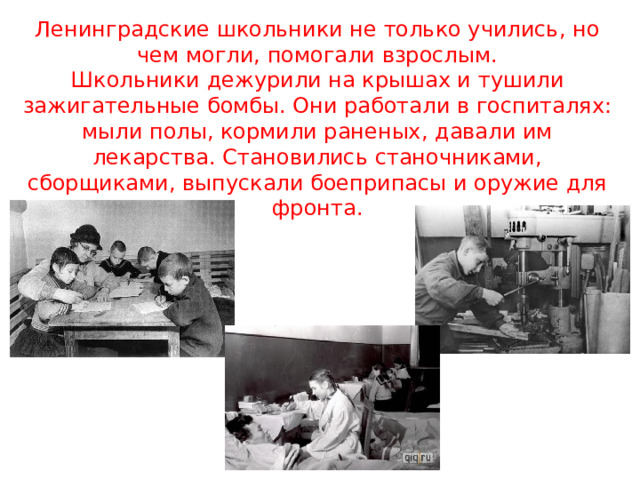 Ленинградские школьники не только учились, но чем могли, помогали взрослым.  Школьники дежурили на крышах и тушили зажигательные бомбы. Они работали в госпиталях: мыли полы, кормили раненых, давали им лекарства. Становились станочниками, сборщиками, выпускали боеприпасы и оружие для фронта. 