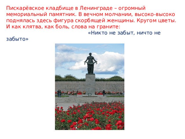 Пискарёвское кладбище в Ленинграде – огромный мемориальный памятник. В вечном молчании, высоко-высоко поднялась здесь фигура скорбящей женщины. Кругом цветы. И как клятва, как боль, слова на граните:   «Никто не забыт, ничто не забыто» 