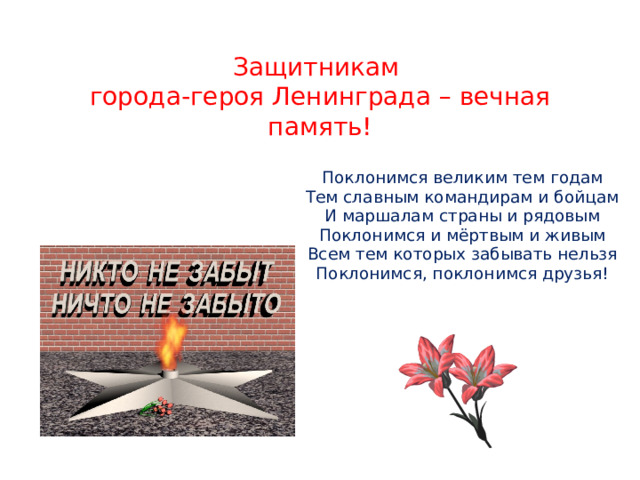 Защитникам  города-героя Ленинграда – вечная память!   Поклонимся великим тем годам Тем славным командирам и бойцам И маршалам страны и рядовым Поклонимся и мёртвым и живым Всем тем которых забывать нельзя Поклонимся, поклонимся друзья! 