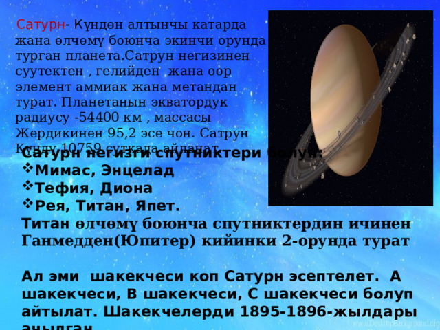  Сатурн - К үндөн алтынчы катарда жана өлчөмү боюнча экинчи орунда турган планета.Сатрун негизинен суутектен , гелийден жана оор элемент аммиак жана метандан турат. Планетанын экватордук радиусу -54400 км , массасы Жердикинен 95,2 эсе чон. Сатрун Күндү 10759 суткада айланат. Сатурн негизги спутниктери болуп: Мимас, Энцелад Тефия, Диона Рея, Титан, Япет. Титан өлчөмү боюнча спутниктердин ичинен Ганмедден(Юпитер) кийинки 2-орунда турат  Ал эми шакекчеси коп Сатурн эсептелет. А шакекчеси, В шакекчеси, С шакекчеси болуп айтылат. Шакекчелерди 1895-1896-жылдары ачылган. 