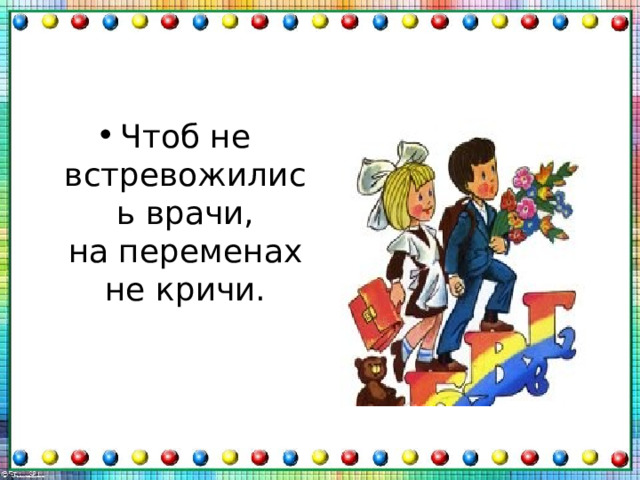 Чтоб не встревожились врачи,  на переменах не кричи. 