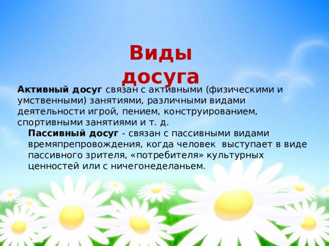 Виды досуга Активный досуг связан с активными (физическими и умственными) занятиями, различными видами деятельности игрой, пением, конструированием, спортивными занятиями и т. д. Пассивный досуг - связан с пассивными видами времяпрепровождения, когда человек  выступает в виде пассивного зрителя, «потребителя» культурных ценностей или с ничегонеделаньем. 