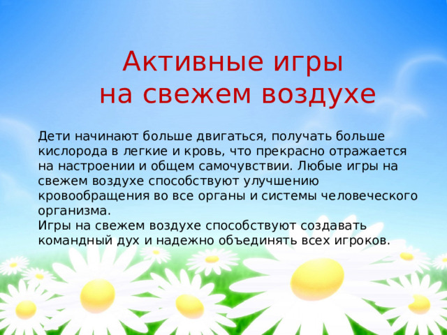 Активные игры на свежем воздухе Дети начинают больше двигаться, получать больше кислорода в легкие и кровь, что прекрасно отражается на настроении и общем самочувствии. Любые игры на свежем воздухе способствуют улучшению кровообращения во все органы и системы человеческого организма. Игры на свежем воздухе способствуют создавать командный дух и надежно объединять всех игроков. 