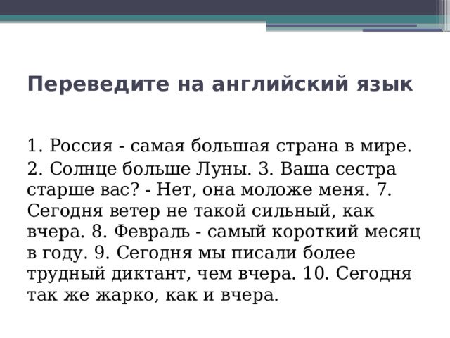 Переведите на английский язык  1. Россия - самая большая страна в мире.  2. Солнце больше Луны. 3. Ваша сестра старше вас? - Нет, она моложе меня. 7. Сегодня ветер не такой сильный, как вчера. 8. Февраль - самый короткий месяц в году. 9. Сегодня мы писали более трудный диктант, чем вчера. 10. Сегодня так же жарко, как и вчера.  