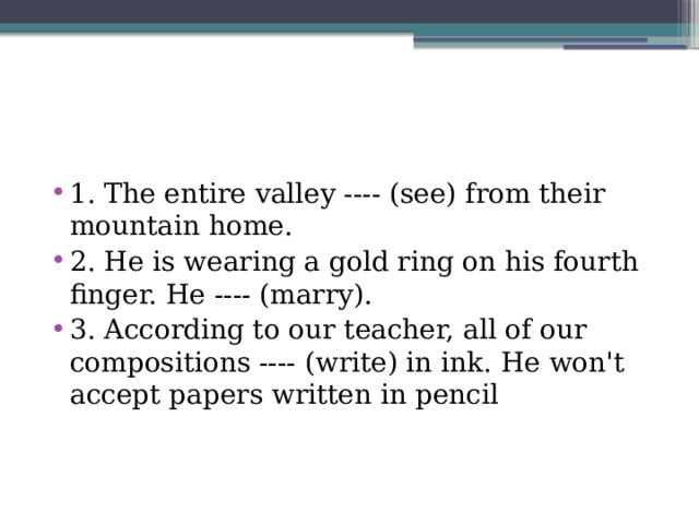 1. The entire valley ---- (see) from their mountain home. 2. He is wearing a gold ring on his fourth finger. He ---- (marry). 3. According to our teacher, all of our compositions ---- (write) in ink. He won't accept papers written in pencil 