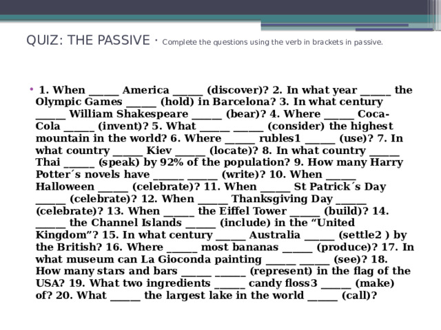 QUIZ: THE PASSIVE · Complete the questions using the verb in brackets in passive.     1. When ______ America ______ (discover)? 2. In what year ______ the Olympic Games ______ (hold) in Barcelona? 3. In what century ______ William Shakespeare ______ (bear)? 4. Where ______ Coca-Cola ______ (invent)? 5. What ______ ______ (consider) the highest mountain in the world? 6. Where ______ rubles1 ______ (use)? 7. In what country ______ Kiev ______ (locate)? 8. In what country ______ Thai ______ (speak) by 92% of the population? 9. How many Harry Potter´s novels have ______ ______ (write)? 10. When ______ Halloween ______ (celebrate)? 11. When ______ St Patrick´s Day ______ (celebrate)? 12. When ______ Thanksgiving Day ______ (celebrate)? 13. When ______ the Eiffel Tower ______ (build)? 14. ______ the Channel Islands ______ (include) in the “United Kingdom”? 15. In what century ______ Australia ______ (settle2 ) by the British? 16. Where ______ most bananas ______ (produce)? 17. In what museum can La Gioconda painting ______ ______ (see)? 18. How many stars and bars ______ ______ (represent) in the flag of the USA? 19. What two ingredients ______ candy floss3 ______ (make) of? 20. What ______ the largest lake in the world ______ (call)? 