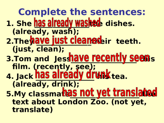 Complete the sentences: 1. She _____ __________ the dishes. (already, wash); 2.They _____ __________ their  teeth. (just, clean); 3.Tom and  Jess____ ______________ this film. (recently, see); 4. Jack ___ _____________ his tea. (already, drink); 5.My classmate_____ ______________ the text about London Zoo. (not yet, translate) 