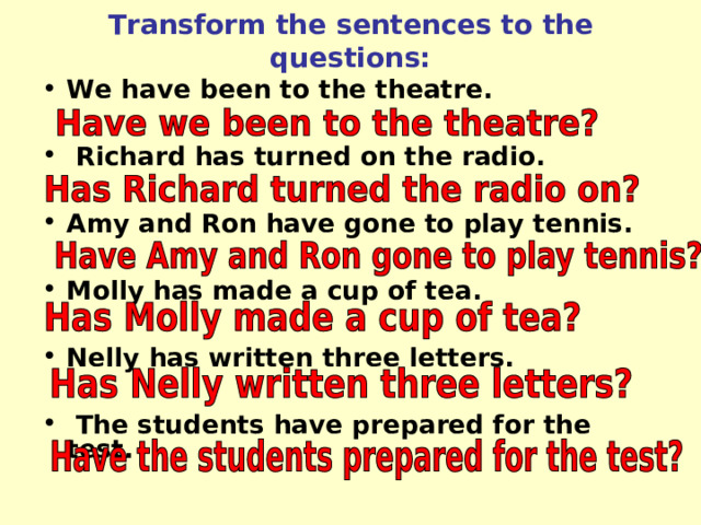 Transform the sentences to the questions: We have been to the theatre.   Richard has turned on the radio.  Amy and Ron have gone to play tennis.  Molly has made a cup of tea.  Nelly has written three letters.   The students have prepared for the test. 
