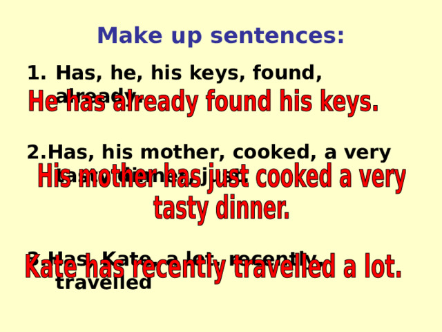 Make up sentences: Has, he, his keys, found, already.  2.Has, his mother, cooked, a very tasty dinner, just.   3.Has, Kate, a lot, recently, travelled 
