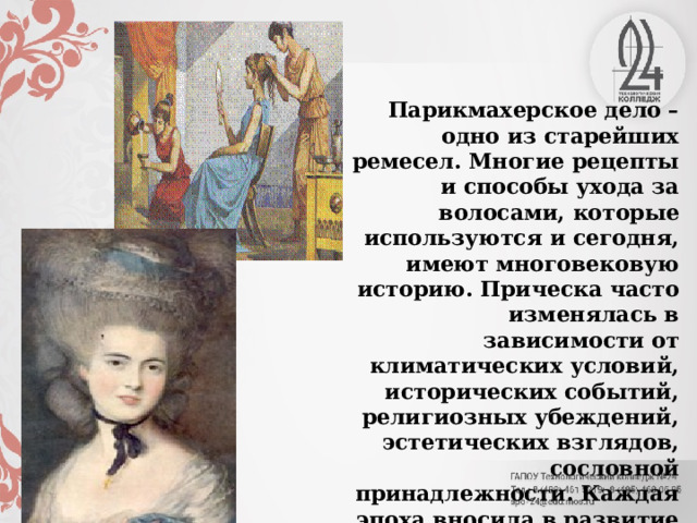 Парикмахерское дело – одно из старейших ремесел. Многие рецепты и способы ухода за волосами, которые используются и сегодня, имеют многовековую историю. Прическа часто изменялась в зависимости от климатических условий, исторических событий, религиозных убеждений, эстетических взглядов, сословной принадлежности. Каждая эпоха вносила в развитие парикмахерского дела что-то новое. 