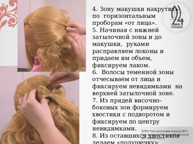 4. Зону макушки накрутить по горизонтальным проборам «от лица». 5. Начиная с нижней затылочной зоны и до макушки, руками расправляем локоны и придаем им объем, фиксируем лаком. 6. Волосы теменной зоны отчесываем от лица и фиксируем невидимками на верхней затылочной зоне. 7. Из прядей височно-боковых зон формируем хвостики с подворотом и фиксируем по центру невидимками. 8. Из оставшихся хвостиков делаем «подушечку» бантика и фиксируем всю прическу лаком. 