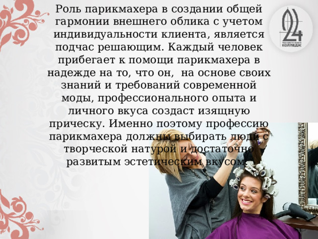 Роль парикмахера в создании общей гармонии внешнего облика с учетом индивидуальности клиента, является подчас решающим. Каждый человек прибегает к помощи парикмахера в надежде на то, что он, на основе своих знаний и требований современной моды, профессионального опыта и личного вкуса создаст изящную прическу. Именно поэтому профессию парикмахера должны выбирать люди с творческой натурой и достаточно развитым эстетическим вкусом.  