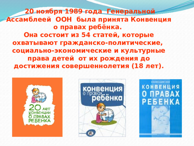              20 ноября 1989 года Генеральной Ассамблеей ООН была принята Конвенция о правах ребёнка.  Она состоит из 54 статей, которые охватывают гражданско-политические, социально-экономические и культурные права детей от их рождения до достижения совершеннолетия (18 лет). 