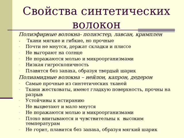 Свойства синтетических волокон Полиэфирные волокна- полиэстер, лавсан, кримплен - Ткани мягкие и гибкие, но прочные Почти не мнутся, держат складки и плиссе Не выгорают на солнце Не поражаются молью и микроорганизмами Низкая гигроскопичность Плавятся без запаха, образуя твердый шарик Полиамидные волокна – нейлон, капрон, дедерон Самые прочные из синтетических тканей Ткани жестковаты, имеют гладкую поверхность, прочны на разрыв Устойчивы к истиранию Не выцветают и мало мнутся Не поражаются молью и микроорганизмами Плохо впитываются и чувствительны к высоким температурам Не горит, плавится без запаха, образуя мягкий шарик 