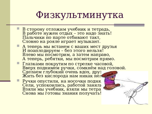 Физкультминутка В сторону отложим учебник и тетрадь,  В работе нужен отдых – это надо знать!  Пальчики по парте отбивают такт,  Словно на рояле играет музыкант. А теперь мы встанем с ваших мест друзья  И поаплодируем – без этого нельзя!  Влево мы посмотрим, а затем направо,  А теперь, ребятки, мы посмотрим прямо. Глазками покрутим по стрелке часовой,  Вверх поднимем ручки, сомкнём над головой.  Сделаем глубокий очень вдох, друзья,  Жить без кислорода нам никак нельзя. Ручки опустили, на носочки поднялись,  Сели, успокоились, работой занялись.  Взяли мы учебник, взяли мы тетрадь,  Снова мы готовы знания получать ! 