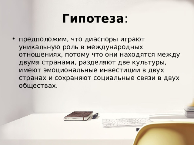 Гипотеза : предположим, что диаспоры играют уникальную роль в международных отношениях, потому что они находятся между двумя странами, разделяют две культуры, имеют эмоциональные инвестиции в двух странах и сохраняют социальные связи в двух обществах. 