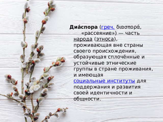  Диа́спора  ( греч.  διασπορά, «рассеяние») — часть  народа  ( этноса ), проживающая вне страны своего происхождения, образующая сплочённые и устойчивые этнические группы в стране проживания, и имеющая  социальные институты  для поддержания и развития своей идентичности и общности. 