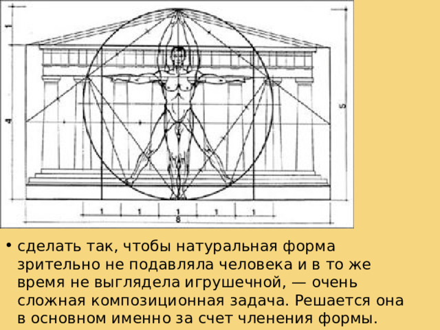 Крупным компо­зиционным масштабом не обязательно отличается большая форма. В большой форме часто поражает абсолютная величи­на — размер, но не масштаб, соразмерный человеку. Добиться его, т. е. сделать так, чтобы натуральная форма зрительно не подавляла человека и в то же время не выглядела игрушеч­ной, — очень сложная композиционная задача. Решается она в основном именно за счет членения формы. Крупный масштаб относим со слабо расчлененной формой, мелкий — с сильно расчлененной формой. Всякое членение придает форме мел­кий (легкий) характер, подчеркивая при этом, как правило, ее большие размеры. сделать так, чтобы натуральная форма зрительно не подавляла человека и в то же время не выглядела игрушеч­ной, — очень сложная композиционная задача. Решается она в основном именно за счет членения формы.  