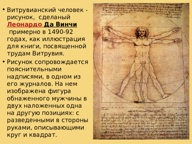 Витрувианский человек - рисунок, сделаный  Леонардо Да Винчи  примерно в 1490-92 годах, как иллюстрация для книги, посвященной трудам Витрувия. Рисунок сопровождается пояснительными надписями, в одном из его журналов. На нем изображена фигура обнаженного мужчины в двух наложенных одна на другую позициях: с разведенными в стороны руками, описывающими круг и квадрат. На рисунке Леонардо да Винчи изображена связь квадрата и круга с человеческой фигурой известная еще древним, (Витрувий). Квадрат является устойчивой, статичной фигурой. Она ассоциируется с чем-то неподвижным, завершенным. В Древнем мире у некоторых народов изображение квадрата было связано с символикой смерти. (В этой связи интересно заметить, что пропорции квадрата в природе встречаются в формах неживой материи, у кристаллов).   Благодаря своей статической завершенности квадрат используется в прикладной графике, в области визуальных коммуникаций наряду с формой круга как элемент, фиксирующий внимание, а также для ограничения пространства, на котором сосредоточена информация.  