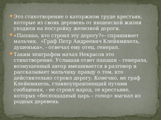 Это стихотворение о каторжном труде крестьян, которые из своих деревень от нищенской жизни уходили на постройку железной дороги. «Папаша, кто строил эту дорогу?»- спрашивает мальчик. «Граф Петр Андреевич Клейнмихель, душенька», - отвечал ему отец, генерал. Таким эпиграфом начал Некрасов это стихотворение. Услышав ответ папаши – генерала, возмущенный автор вмешивается в разговор и рассказывает мальчику правду о том, кто действительно строил дорогу. Конечно, не граф Клейнмихель, главноуправляющий путями сообщения, - ее строил народ, те крестьяне, которых «беспощадный царь – голод» выгнал из родных деревень. 
