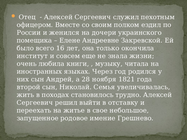  Отец - Алексей Сергеевич служил пехотным офицером. Вместе со своим полком ездил по России и женился на дочери украинского помещика – Елене Андреевне Закревской. Ей было всего 16 лет, она только окончила институт и совсем еще не знала жизни; очень любила книги, , музыку, читала на иностранных языках. Через год родился у них сын Андрей, а 28 ноября 1821 года второй сын, Николай. Семья увеличивалась, жить в походах становилось трудно. Алексей Сергеевич решил выйти в отставку и переехать на житье в свое небольшое, запущенное родовое имение Грешнево. 