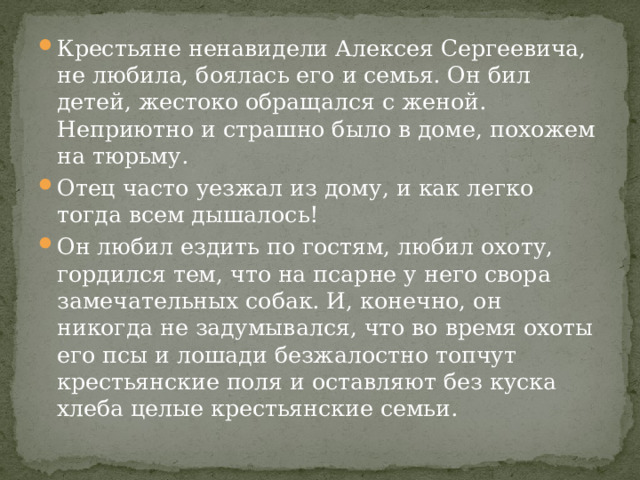 Крестьяне ненавидели Алексея Сергеевича, не любила, боялась его и семья. Он бил детей, жестоко обращался с женой. Неприютно и страшно было в доме, похожем на тюрьму. Отец часто уезжал из дому, и как легко тогда всем дышалось! Он любил ездить по гостям, любил охоту, гордился тем, что на псарне у него свора замечательных собак. И, конечно, он никогда не задумывался, что во время охоты его псы и лошади безжалостно топчут крестьянские поля и оставляют без куска хлеба целые крестьянские семьи. 