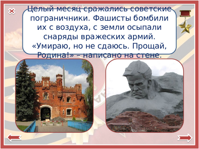 Целый месяц сражались советские пограничники. Фашисты бомбили их с воздуха, с земли осыпали снаряды вражеских армий. «Умираю, но не сдаюсь. Прощай, Родина!» – написано на стене. Брестская крепость — крепость-герой 