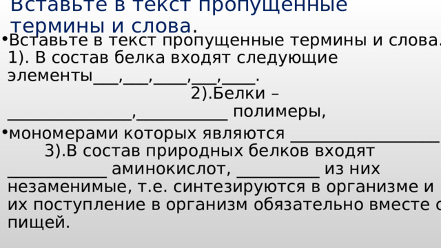Вставьте в текст пропущенные термины и слова . Вставьте в текст пропущенные термины и слова.  1). В состав белка входят следующие элементы___,___,____,___,____. 2).Белки – _______________,___________ полимеры, мономерами которых являются __________________ 3).В состав природных белков входят ____________ аминокислот, __________ из них незаменимые, т.е. синтезируются в организме и их поступление в организм обязательно вместе с пищей. 