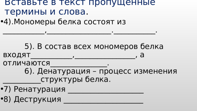 Вставьте в текст пропущенные термины и слова . 4).Мономеры белка состоят из ___________,_________________.___________. 5). В состав всех мономеров белка входят___________,________________, а отличаются_______________. 6). Денатурация – процесс изменения __________структуры белка. 7) Ренатурация ____________________ 8) Деструкция _____________________  