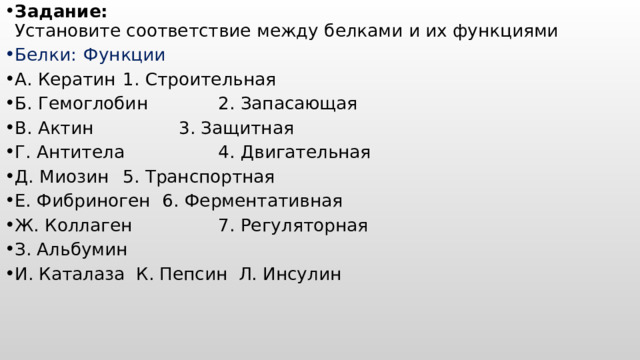 Задание:  Установите соответствие между белками и их функциями Белки:      Функции А. Кератин     1. Строительная   Б. Гемоглобин    2. Запасающая В. Актин     3. Защитная Г. Антитела    4. Двигательная Д. Миозин     5. Транспортная Е. Фибриноген    6. Ферментативная Ж. Коллаген    7. Регуляторная З. Альбумин И. Каталаза К. Пепсин Л. Инсулин  