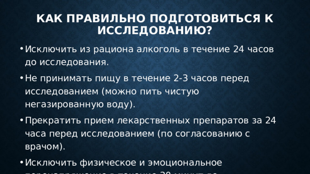 Как правильно подготовиться к исследованию? Исключить из рациона алкоголь в течение 24 часов до исследования. Не принимать пищу в течение 2-3 часов перед исследованием (можно пить чистую негазированную воду). Прекратить прием лекарственных препаратов за 24 часа перед исследованием (по согласованию с врачом). Исключить физическое и эмоциональное перенапряжение в течение 30 минут до исследования. Не курить в течение 30 минут до исследования. 