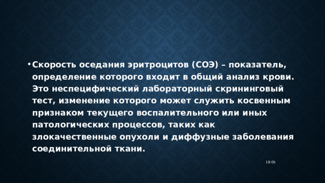 Скорость оседания эритроцитов (СОЭ) – показатель, определение которого входит в общий анализ крови. Это неспецифический лабораторный скрининговый тест, изменение которого может служить косвенным признаком текущего воспалительного или иных патологических процессов, таких как злокачественные опухоли и диффузные заболевания соединительной ткани. 19:05 
