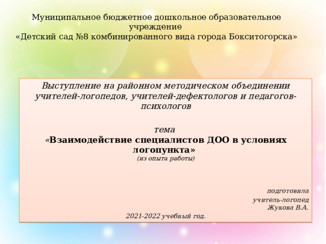 Муниципальное бюджетное дошкольное образовательное учреждение  «Детский сад №8 комбинированного вида города Бокситогорска»   Выступление на районном методическом объединении учителей-логопедов, учителей-дефектологов и педагогов-психологов  тема  « Взаимодействие специалистов ДОО в условиях логопункта»  (из опыта работы)   подготовила учитель-логопед  Жукова В.А. 2021-2022 учебный год. 
