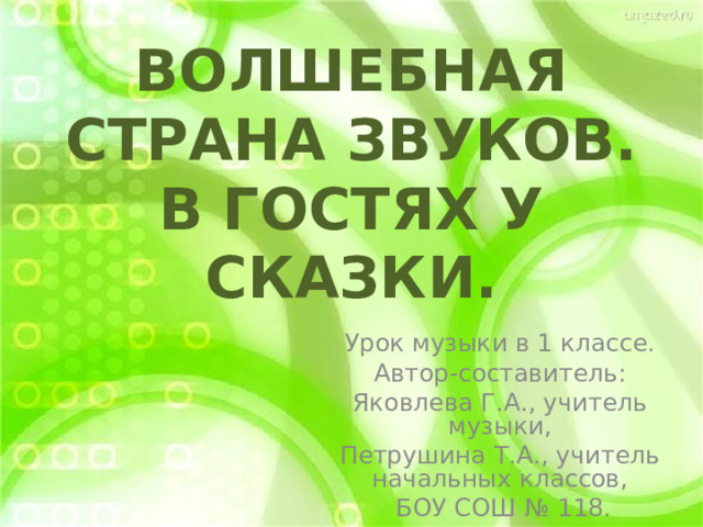 ВОЛШЕБНАЯ СТРАНА ЗВУКОВ.  В ГОСТЯХ У СКАЗКИ. Урок музыки в 1 классе. Автор-составитель: Яковлева Г.А., учитель музыки, Петрушина Т.А., учитель начальных классов,  БОУ СОШ № 118. 