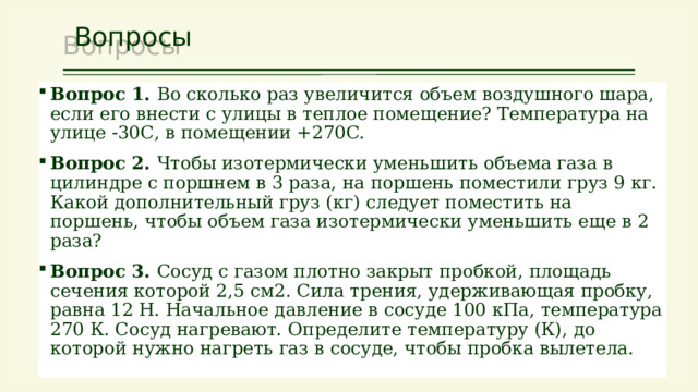 Вопросы Вопрос 1. Во сколько раз увеличится объем воздушного шара, если его внести с улицы в теплое помещение? Температура на улице -30С, в помещении +270С. Вопрос 2. Чтобы изотермически уменьшить объема газа в цилиндре с поршнем в 3 раза, на поршень поместили груз 9 кг. Какой дополнительный груз (кг) следует поместить на поршень, чтобы объем газа изотермически уменьшить еще в 2 раза? Вопрос 3. Сосуд с газом плотно закрыт пробкой, площадь сечения которой 2,5 см2. Сила трения, удерживающая пробку, равна 12 Н. Начальное давление в сосуде 100 кПа, температура 270 К. Сосуд нагревают. Определите температуру (К), до которой нужно нагреть газ в сосуде, чтобы пробка вылетела. 