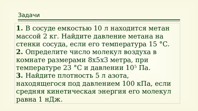 Задачи 1. В сосуде емкостью 10 л находится метан массой 2 кг. Найдите давление метана на стенки сосуда, если его температура 15 °С. 2. Определите число молекул воздуха в комнате размерами 8х5х3 метра, при температуре 23 °С и давлении 10 5 Па. 3. Найдите плотность 5 л азота, находящегося под давлением 100 кПа, если средняя кинетическая энергия его молекул равна 1 нДж. 25 