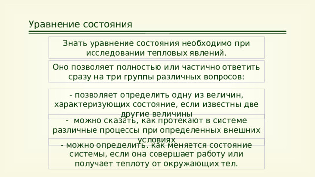 Уравнение состояния Знать уравнение состояния необходимо при исследовании тепловых явлений. Оно позволяет полностью или частично ответить сразу на три группы различных вопросов: - позволяет определить одну из величин, характеризующих состояние, если известны две другие величины - можно сказать, как протекают в системе различные процессы при определенных внешних условиях - можно определить, как меняется состояние системы, если она совершает работу или получает теплоту от окружающих тел. 25 