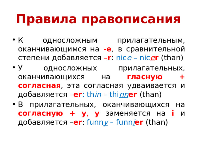 Правила правописания К односложным прилагательным, оканчивающимся на -e , в сравнительной степени добавляется – r : nic e – nic e r (than) У односложных прилагательных, оканчивающихся на гласную + согласная , эта согласная удваивается и добавляется – er : th in – thi nn er  (than) В прилагательных, оканчивающихся на согласную + y , y  заменяется на i  и добавляется – er : funn y – funn i er  (than) 