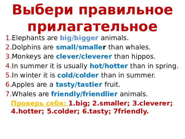 Выбери правильное прилагательное 1. Elephants are big/bigger animals. 2. Dolphins are small/smalle r than whales. 3. Monkeys are clever/cleverer than hippos. 4. In summer it is usually hot/hotter than in spring. 5. In winter it is cold/colder  than in summer. 6. Apples are a  tasty/tastier  fruit. 7 .Whales are friendly/friendlier animals.  Проверь себя: 1.big; 2.smaller; 3.cleverer; 4.hotter; 5.colder; 6.tasty; 7friendly. 