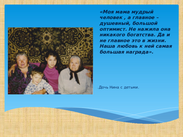 «Моя мама мудрый человек , а главное – душевный, большой оптимист. Не нажила она никакого богатства. Да и не главное это в жизни. Наша любовь к ней самая большая награда». .Дочь Нина с детьми. 