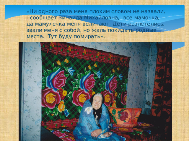 « Ни одного раза меня плохим словом не назвали, - сообщает Зинаида Михайловна,- все мамочка, да мамулечка меня величают. Дети разлетелись, звали меня с собой, но жаль покидать родные места. Тут буду помирать». 