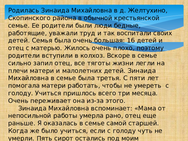 Родилась Зинаида Михайловна в д. Желтухино, Скопинского района в обычной крестьянской семье. Ее родители были люди бедные, работящие, уважали труд и так воспитали своих детей. Семья была очень большая: 16 детей и отец с матерью. Жилось очень плохо, поэтому родители вступили в колхоз. Вскоре в семье сильно запил отец, все тяготы жизни легли на плечи матери и малолетних детей. Зинаида Михайловна в семье была третья. С пяти лет помогала матери работать, чтобы не умереть с голоду. Учиться пришлось всего три месяца. Очень переживает она из-за этого.  Зинаида Михайловна вспоминает: «Мама от непосильной работы умерла рано, отец еще раньше. Я оказалась в семье самой старшей. Когда же было учиться, если с голоду чуть не умерли. Пять сирот остались под моим присмотром. Все от мала до велика работали: картошку в колхозе перебирали, на зерне работали, телят пасли, да много чего делали. Голод – не тетка…» 