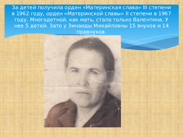За детей получила орден «Материнская слава» III степени в 1962 году, орден «Материнской славы» II степени в 1967 году. Многодетной, как мать, стала только Валентина. У нее 5 детей. Зато у Зинаиды Михайловны 15 внуков и 14 правнуков. 