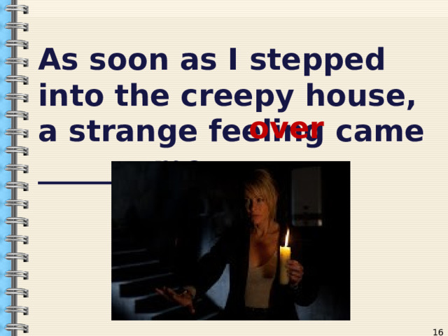 As soon as I stepped into the creepy house, a strange feeling came _______ me.  over  