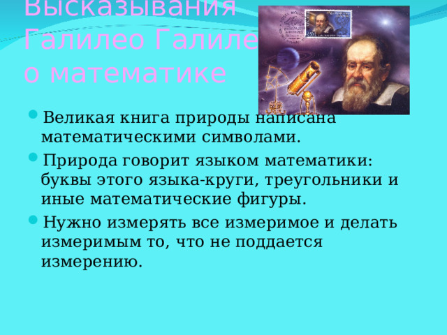 Высказывания  Галилео Галилея  о математике Великая книга природы написана математическими символами. Природа говорит языком математики: буквы этого языка-круги, треугольники и иные математические фигуры. Нужно измерять все измеримое и делать измеримым то, что не поддается измерению. 