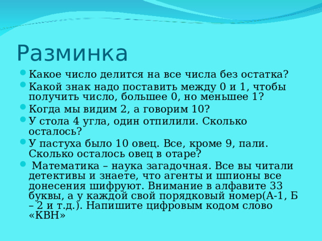 Какое число делится на все числа без остатка? Какой знак надо поставить между 0 и 1, чтобы получить число, большее 0, но меньшее 1? Когда мы видим 2, а говорим 10? У стола 4 угла, один отпилили. Сколько осталось? У пастуха было 10 овец. Все, кроме 9, пали. Сколько осталось овец в отаре?  Математика – наука загадочная. Все вы читали детективы и знаете, что агенты и шпионы все донесения шифруют. Внимание в алфавите 33 буквы, а у каждой свой порядковый номер(А-1, Б – 2 и т.д.). Напишите цифровым кодом слово «КВН» 